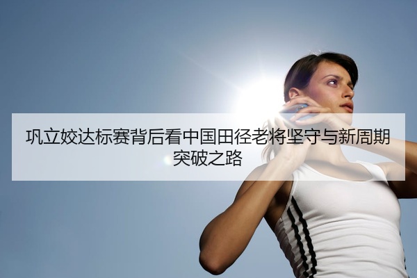 巩立姣达标赛背后看中国田径老将坚守与新周期突破之路
